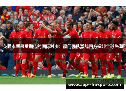 英超本季最受期待的国际对决：豪门强队激战四方掀起全球热潮