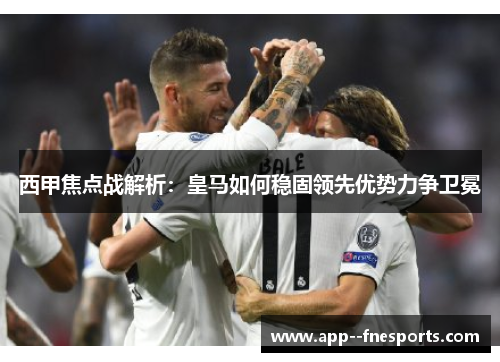 西甲焦点战解析：皇马如何稳固领先优势力争卫冕