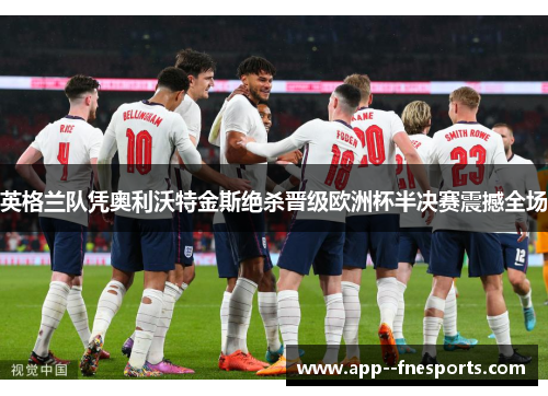 英格兰队凭奥利沃特金斯绝杀晋级欧洲杯半决赛震撼全场