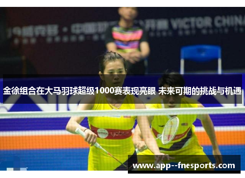 金徐组合在大马羽球超级1000赛表现亮眼 未来可期的挑战与机遇
