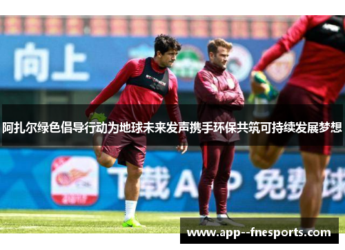 阿扎尔绿色倡导行动为地球未来发声携手环保共筑可持续发展梦想