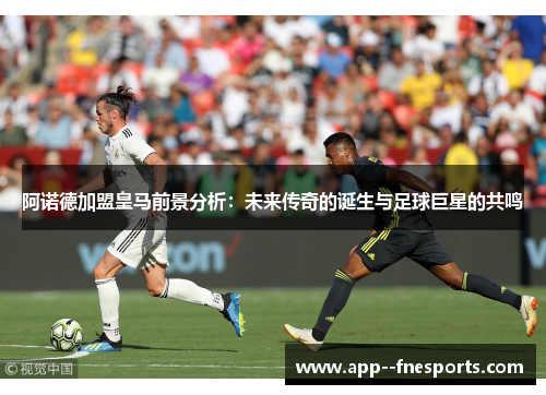 阿诺德加盟皇马前景分析：未来传奇的诞生与足球巨星的共鸣